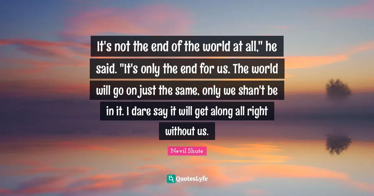 It's not the end of the world at all," he said. "It's only the end for us. The world will go on just the same, only we shan't be in it. I dare say it will get along all right without us.