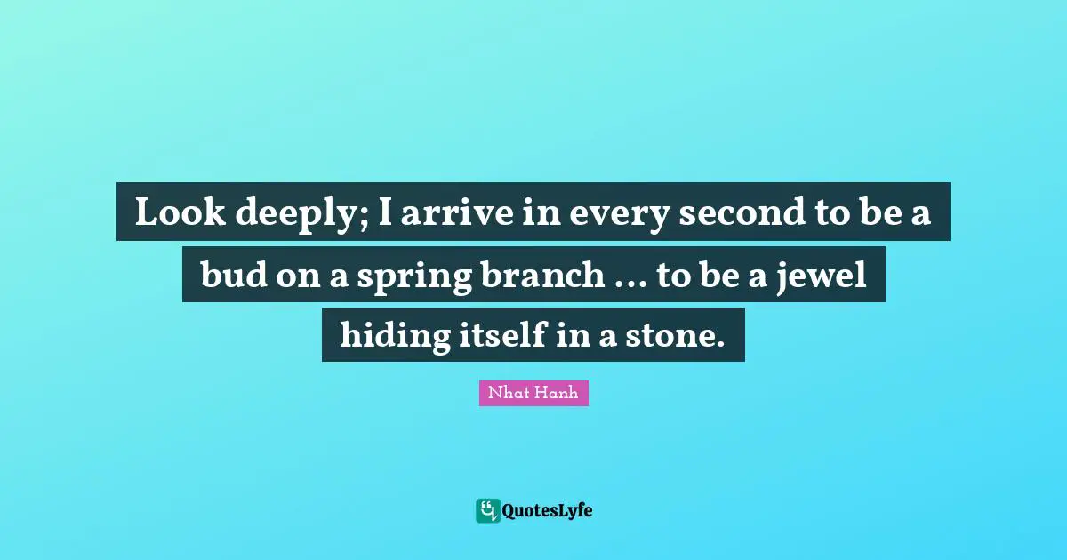 Look deeply; I arrive in every second to be a bud on a spring branch ... to be a jewel hiding itself in a stone.