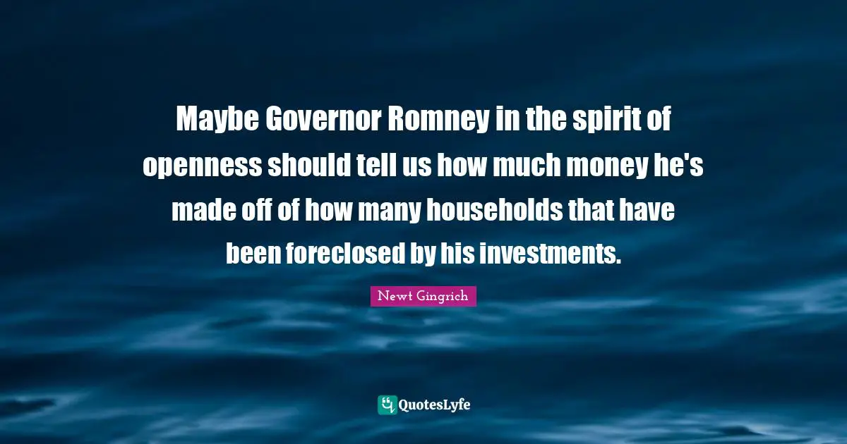 Newt Gingrich Quotes: "Maybe Governor Romney in the spirit of openness should tell us how much money he's made off of how many households that have been foreclosed by his investments."