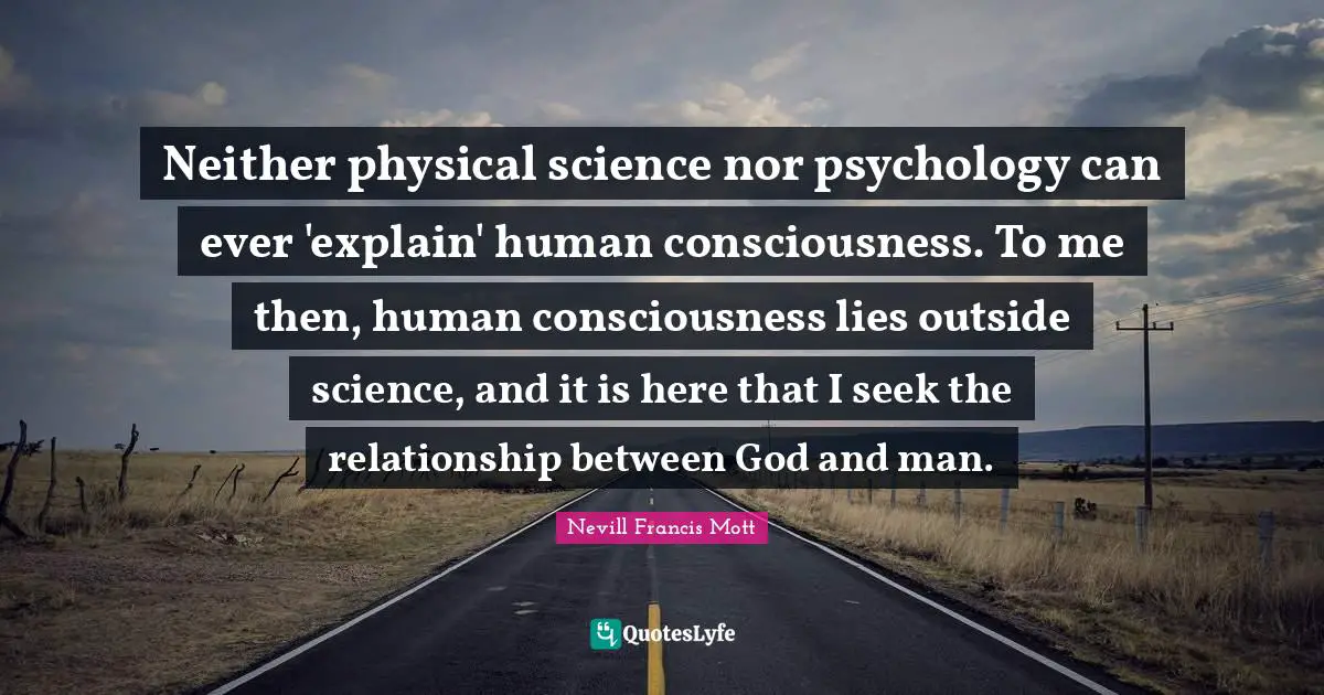 Neither physical science nor psychology can ever 'explain' human consciousness. To me then, human consciousness lies outside science, and it is here that I seek the relationship between God and man.