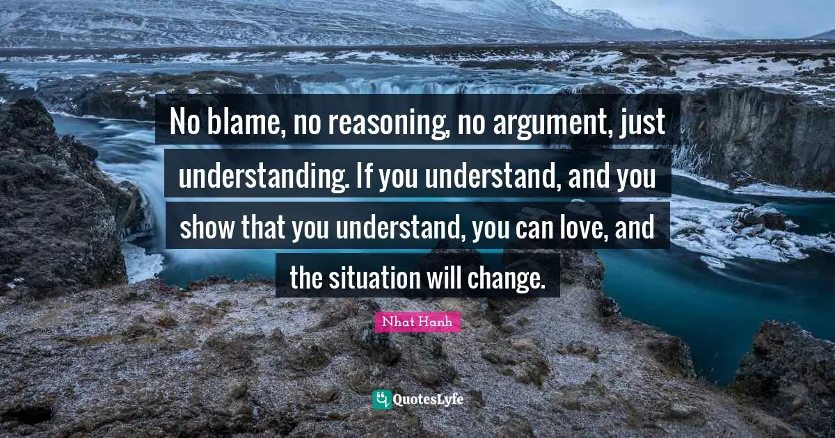 No blame, no reasoning, no argument, just understanding. If you understand, and you show that you understand, you can love, and the situation will change.