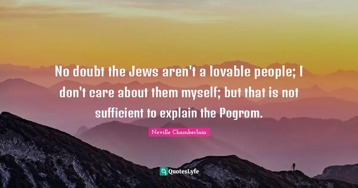 No doubt the Jews aren't a lovable people; I don't care about them myself; but that is not sufficient to explain the Pogrom.