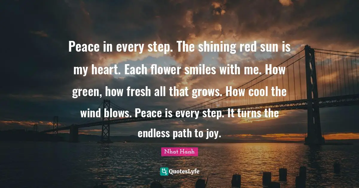 Peace in every step. The shining red sun is my heart. Each flower smiles with me. How green, how fresh all that grows. How cool the wind blows. Peace is every step. It turns the endless path to joy.