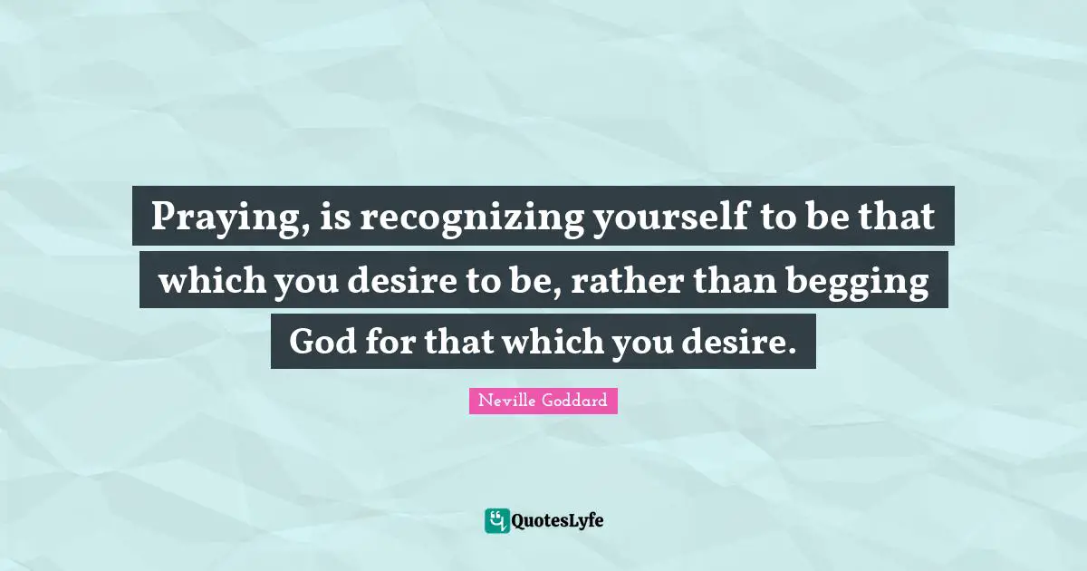 Neville Goddard Quotes: "Praying, is recognizing yourself to be that which you desire to be, rather than begging God for that which you desire."