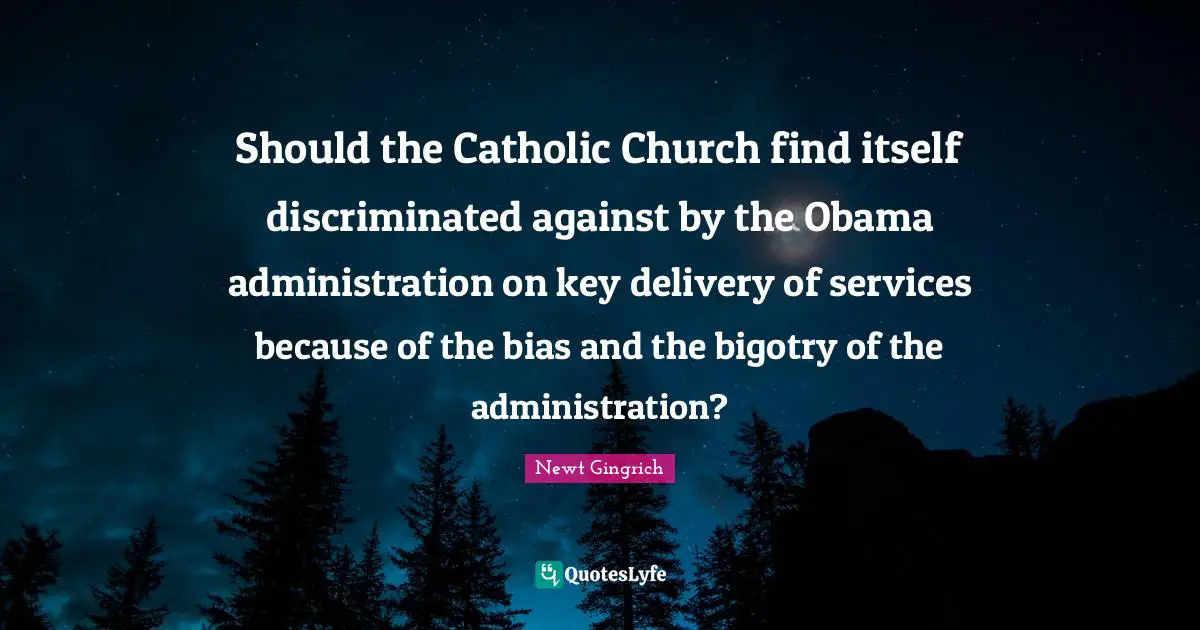 Newt Gingrich Quotes: "Should the Catholic Church find itself discriminated against by the Obama administration on key delivery of services because of the bias and the bigotry of the administration?"