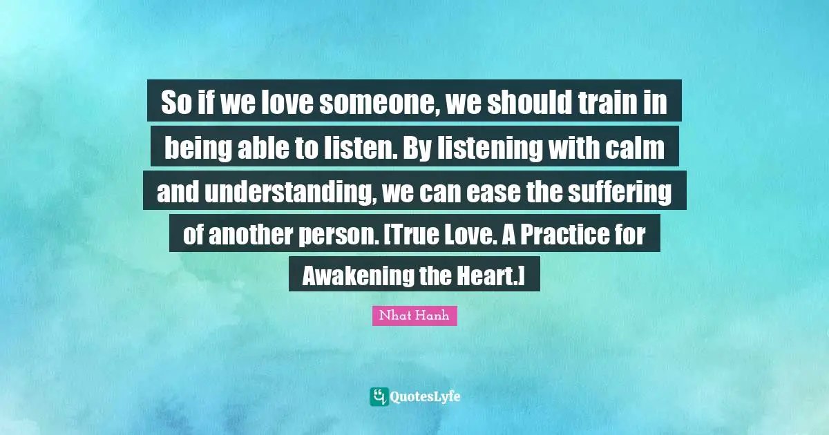 So if we love someone, we should train in being able to listen. By listening with calm and understanding, we can ease the suffering of another person. [True Love. A Practice for Awakening the Heart.]