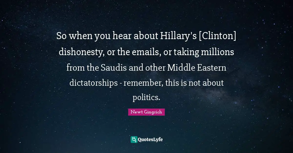 So when you hear about Hillary's [Clinton] dishonesty, or the emails, or taking millions from the Saudis and other Middle Eastern dictatorships - remember, this is not about politics.