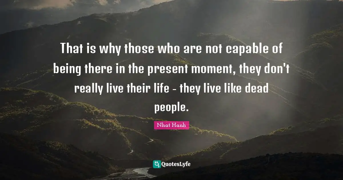 That is why those who are not capable of being there in the present moment, they don't really live their life - they live like dead people.