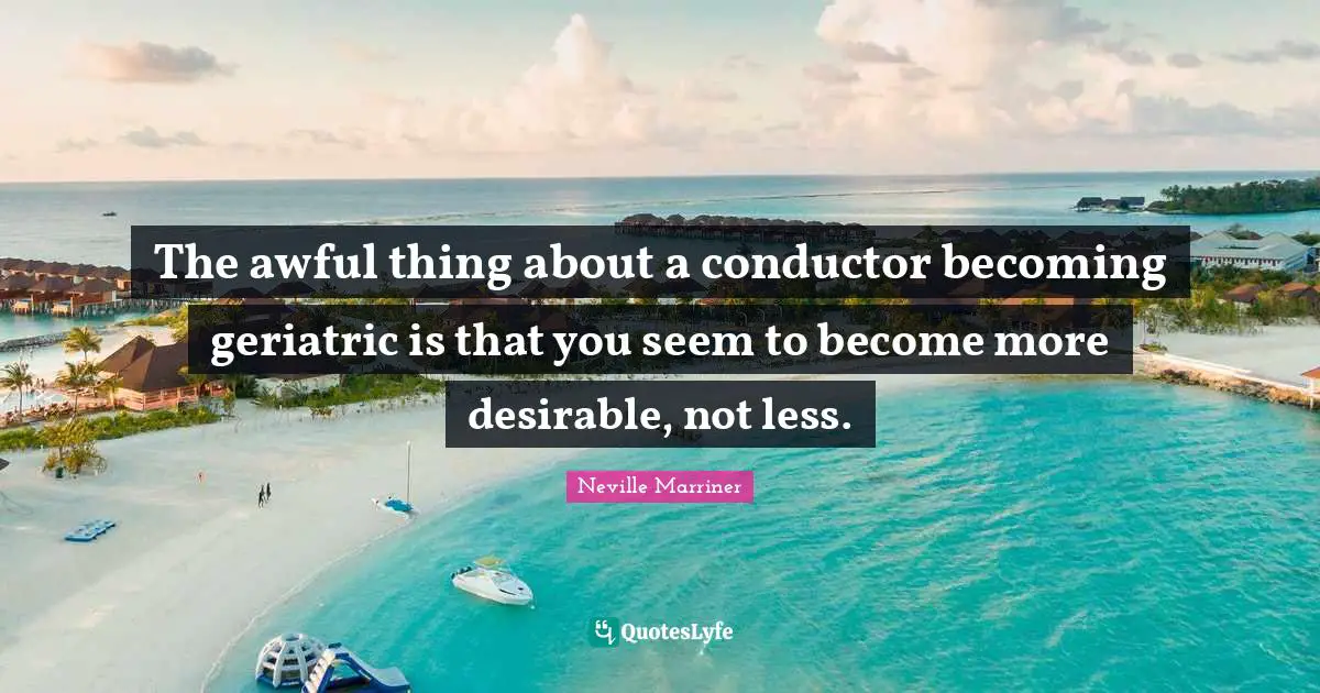 The awful thing about a conductor becoming geriatric is that you seem to become more desirable, not less.