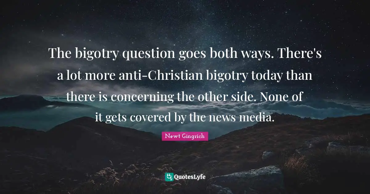 Newt Gingrich Quotes: "The bigotry question goes both ways. There's a lot more anti-Christian bigotry today than there is concerning the other side. None of it gets covered by the news media."