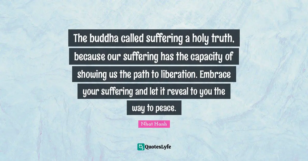 The buddha called suffering a holy truth, because our suffering has the capacity of showing us the path to liberation. Embrace your suffering and let it reveal to you the way to peace.