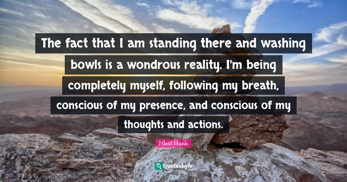 Standing There Quotes: "The fact that I am standing there and washing bowls is a wondrous reality. I'm being completely myself, following my breath, conscious of my presence, and conscious of my thoughts and actions."