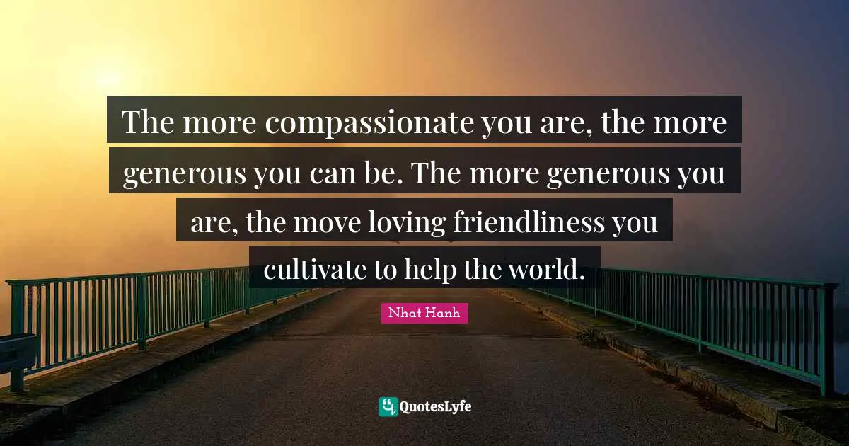 The more compassionate you are, the more generous you can be. The more generous you are, the move loving friendliness you cultivate to help the world.