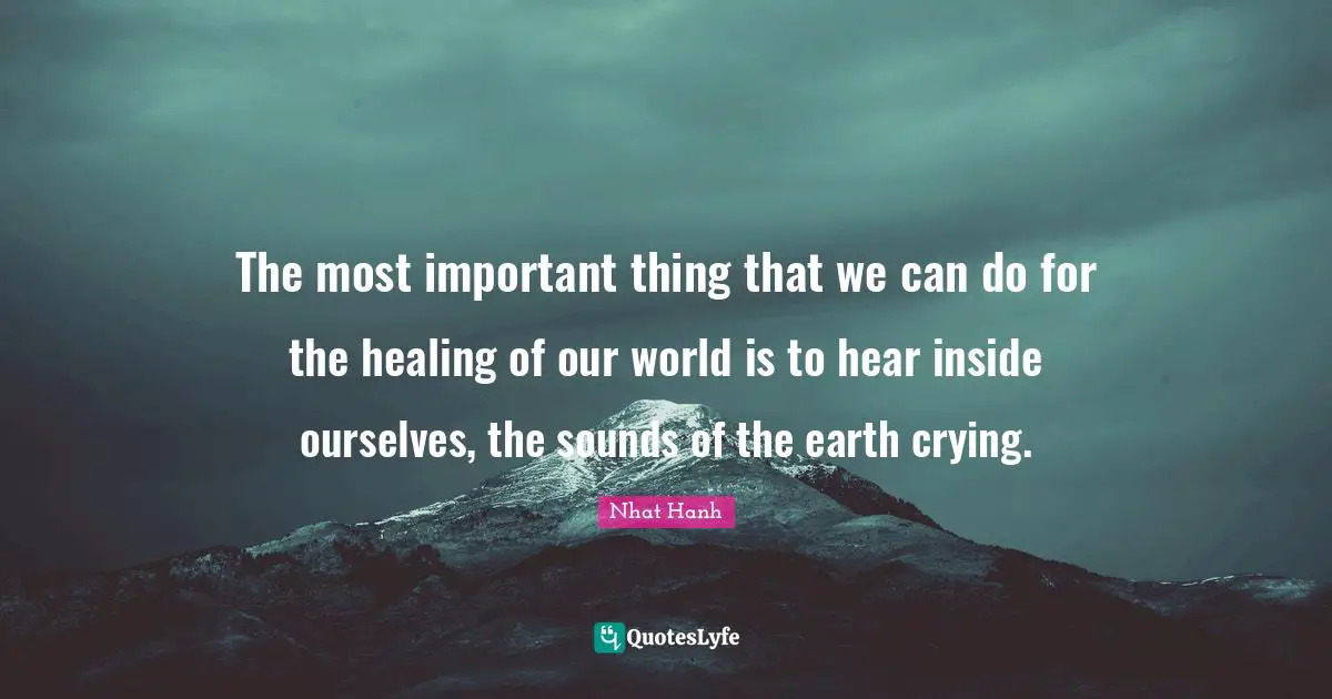 The most important thing that we can do for the healing of our world is to hear inside ourselves, the sounds of the earth crying.