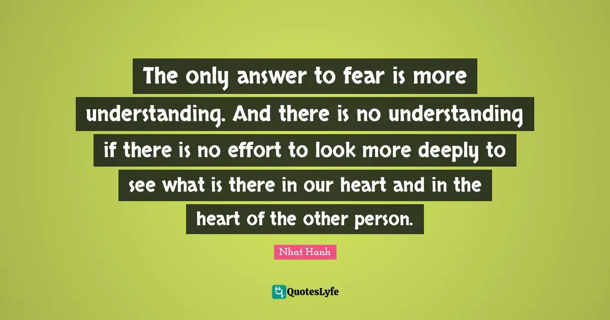 The only answer to fear is more understanding. And there is no understanding if there is no effort to look more deeply to see what is there in our heart and in the heart of the other person.