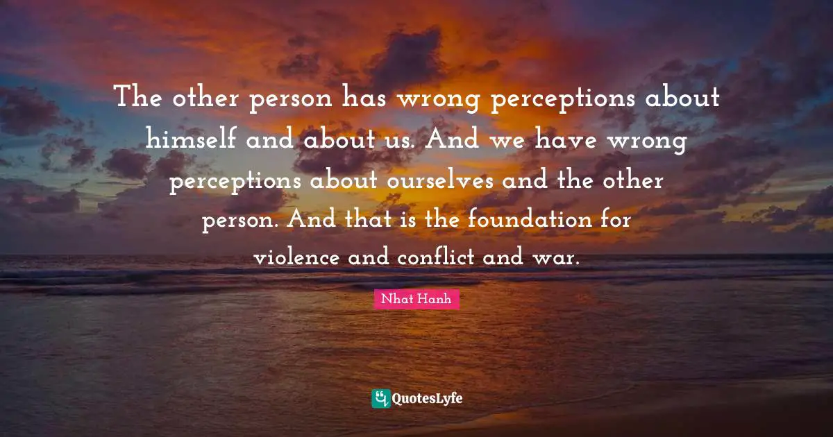 The other person has wrong perceptions about himself and about us. And we have wrong perceptions about ourselves and the other person. And that is the foundation for violence and conflict and war.