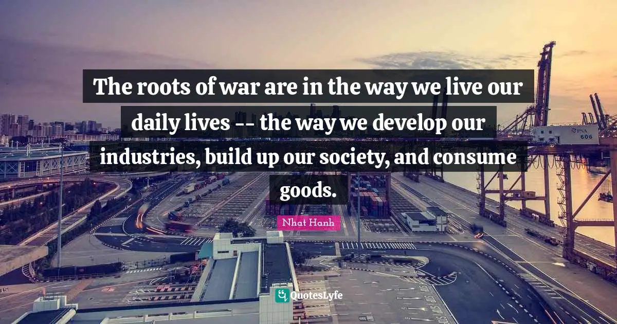 The roots of war are in the way we live our daily lives -- the way we develop our industries, build up our society, and consume goods.