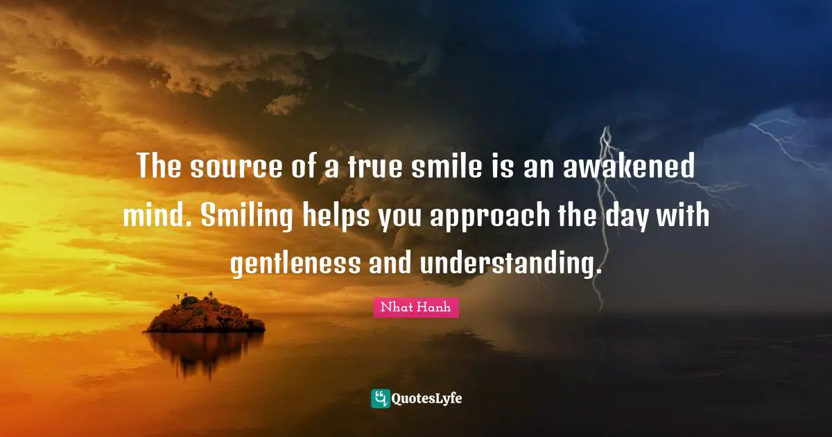 The source of a true smile is an awakened mind. Smiling helps you approach the day with gentleness and understanding.