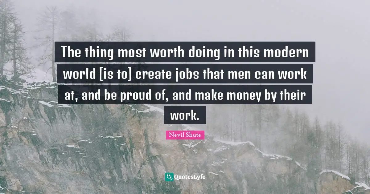 The thing most worth doing in this modern world [is to] create jobs that men can work at, and be proud of, and make money by their work.