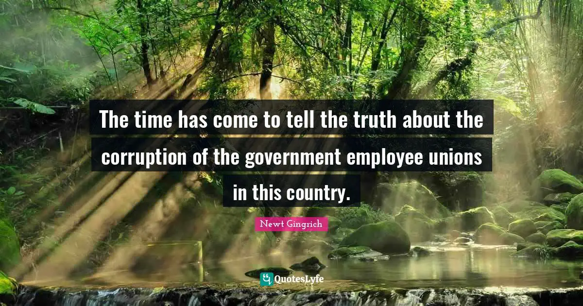 Newt Gingrich Quotes: "The time has come to tell the truth about the corruption of the government employee unions in this country."