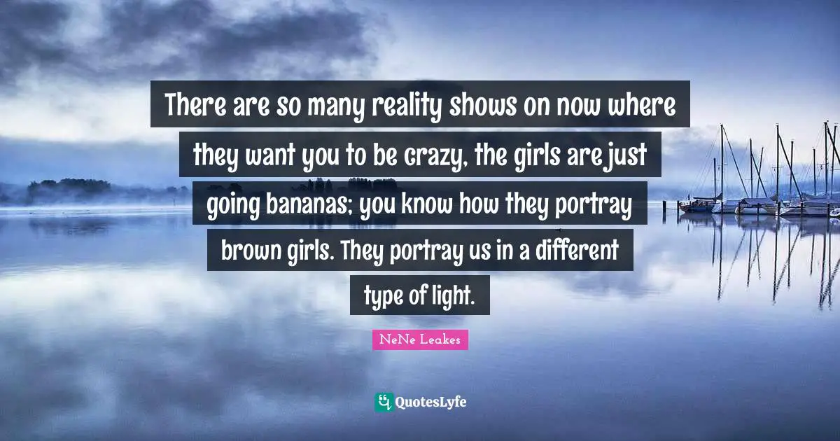 There are so many reality shows on now where they want you to be crazy, the girls are just going bananas; you know how they portray brown girls. They portray us in a different type of light.