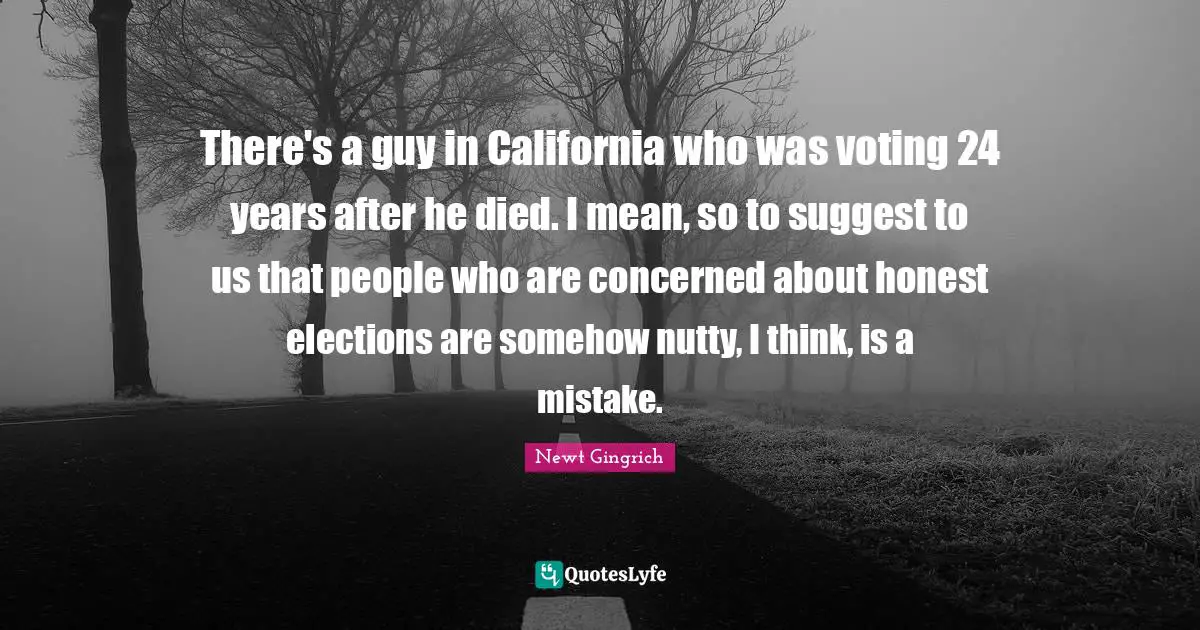 There's a guy in California who was voting 24 years after he died. I mean, so to suggest to us that people who are concerned about honest elections are somehow nutty, I think, is a mistake.
