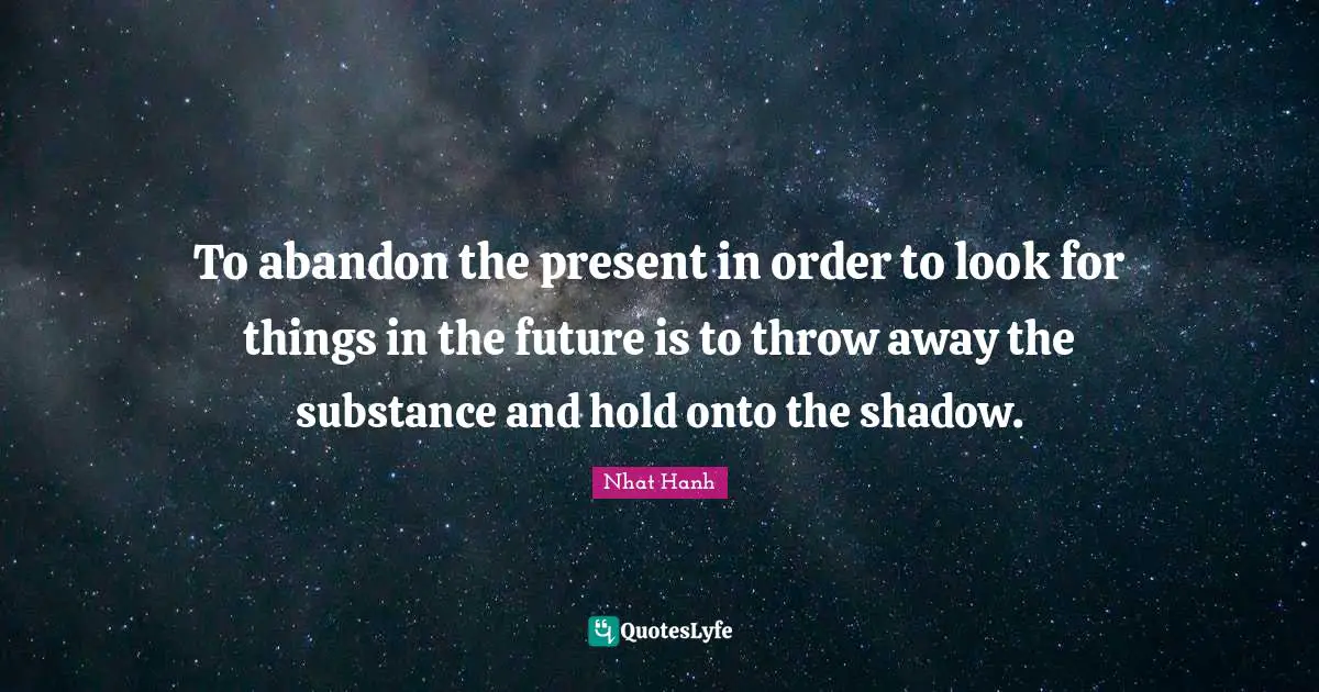 To abandon the present in order to look for things in the future is to throw away the substance and hold onto the shadow.