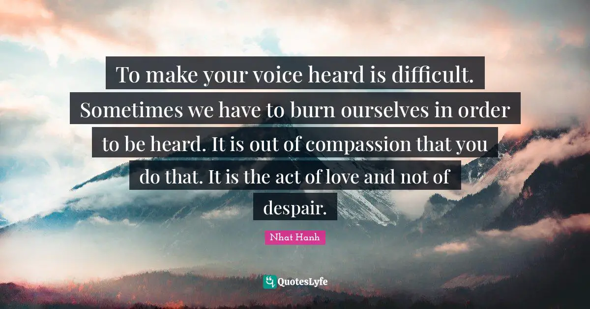 To make your voice heard is difficult. Sometimes we have to burn ourselves in order to be heard. It is out of compassion that you do that. It is the act of love and not of despair.