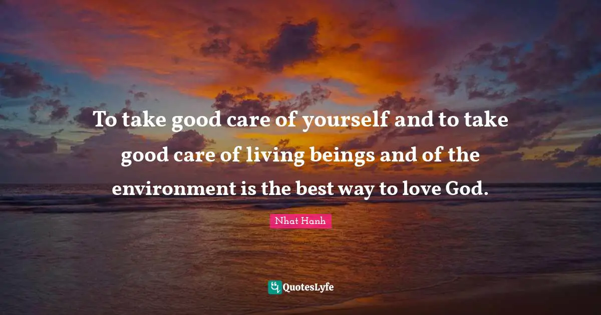 To take good care of yourself and to take good care of living beings and of the environment is the best way to love God.
