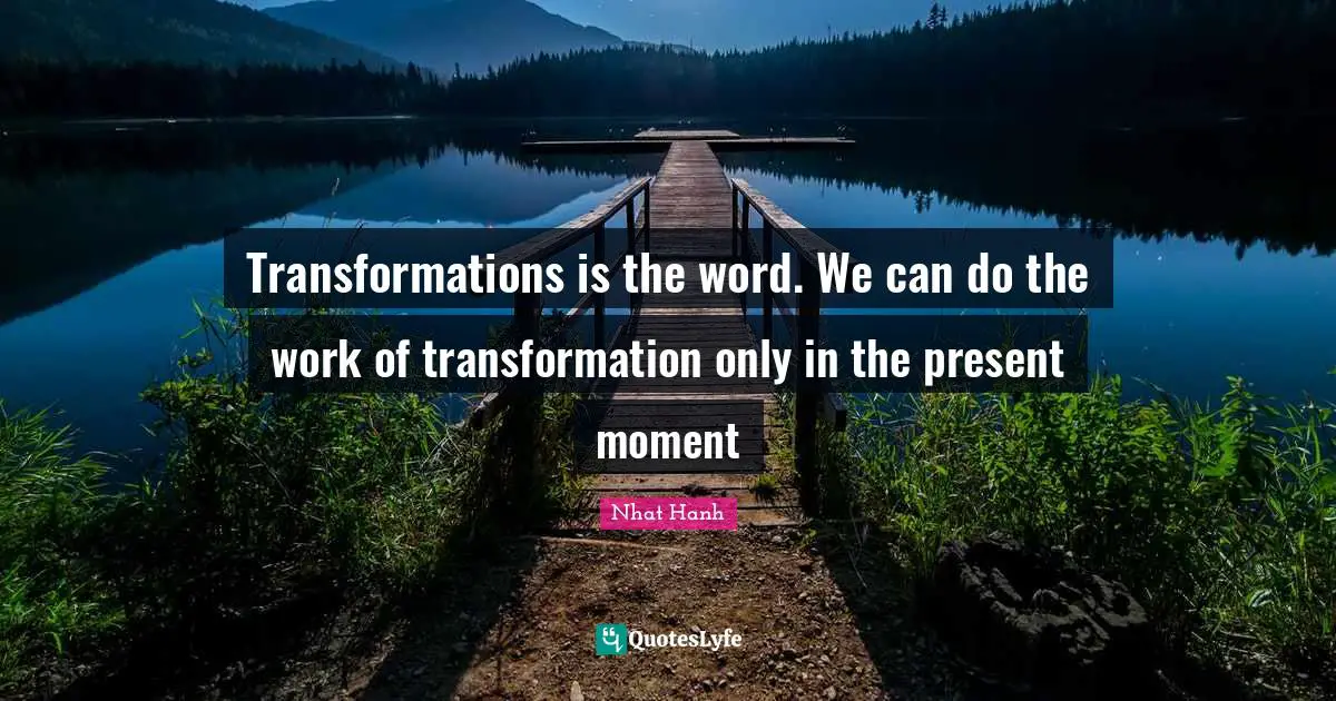 Transformations is the word. We can do the work of transformation only in the present moment