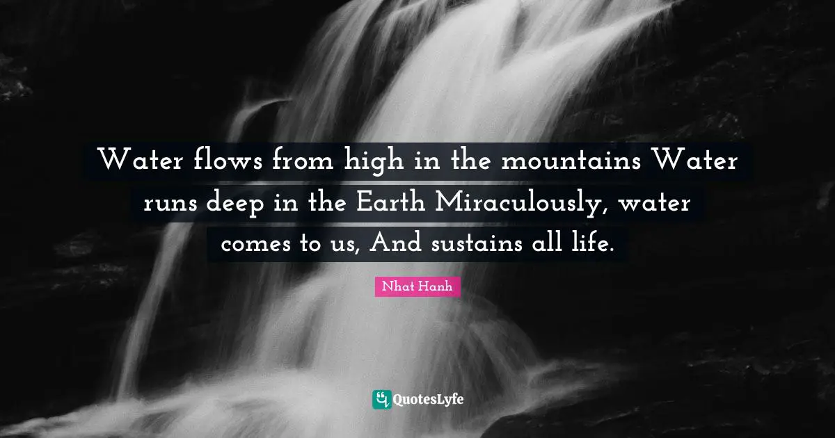 Water flows from high in the mountains Water runs deep in the Earth Miraculously, water comes to us, And sustains all life.