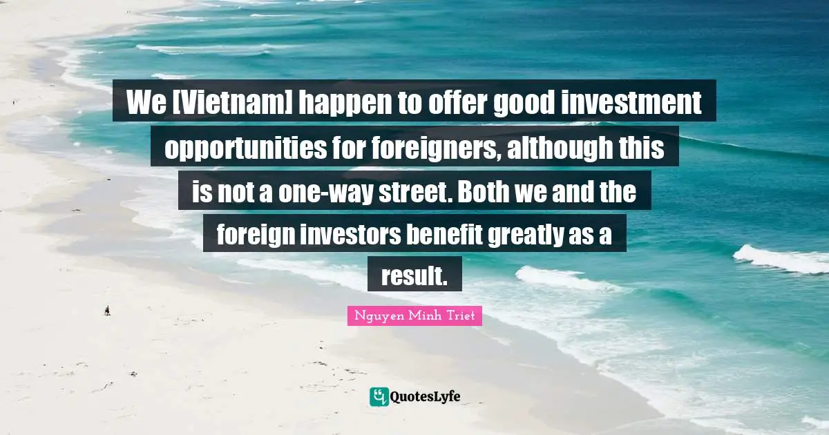 We [Vietnam] happen to offer good investment opportunities for foreigners, although this is not a one-way street. Both we and the foreign investors benefit greatly as a result.