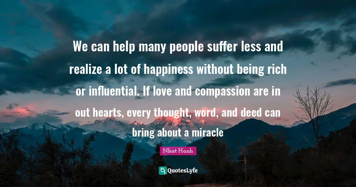 We can help many people suffer less and realize a lot of happiness without being rich or influential. If love and compassion are in out hearts, every thought, word, and deed can bring about a miracle