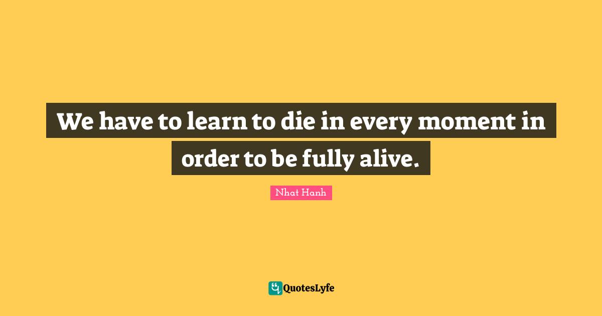 We have to learn to die in every moment in order to be fully alive.