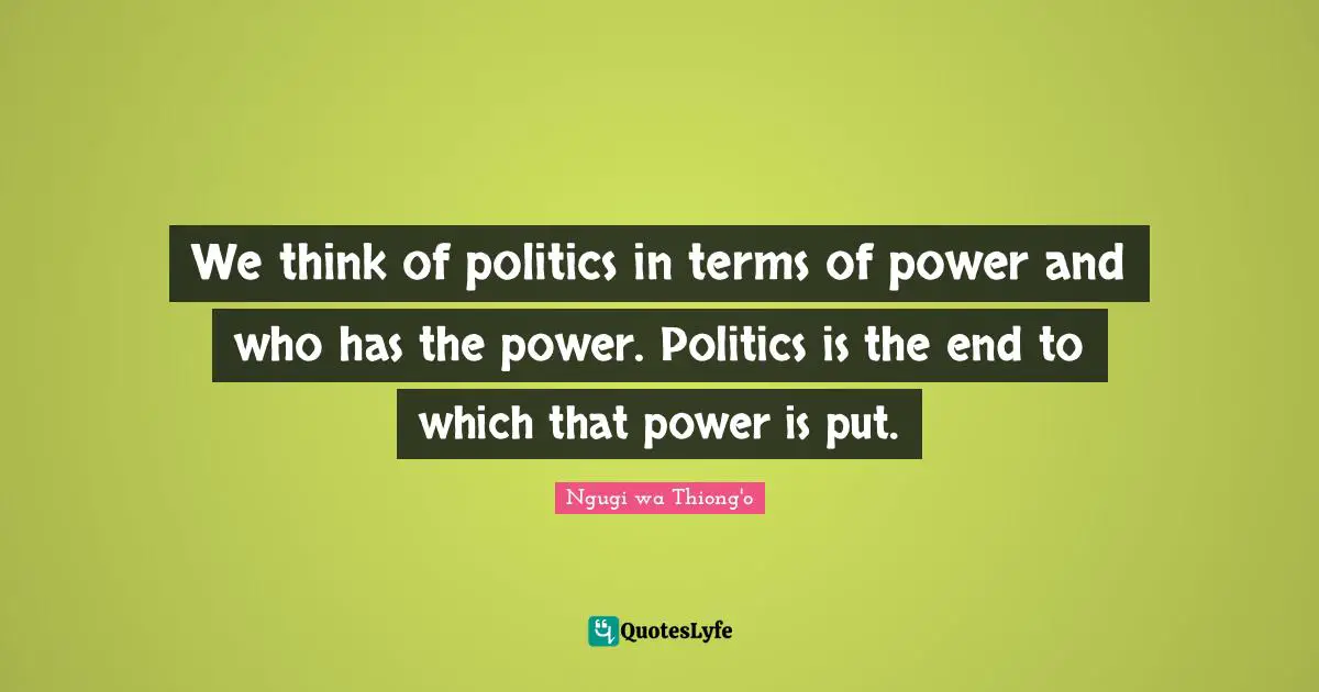 Ngugi Wa Thiong'o Quotes: "We think of politics in terms of power and who has the power. Politics is the end to which that power is put."
