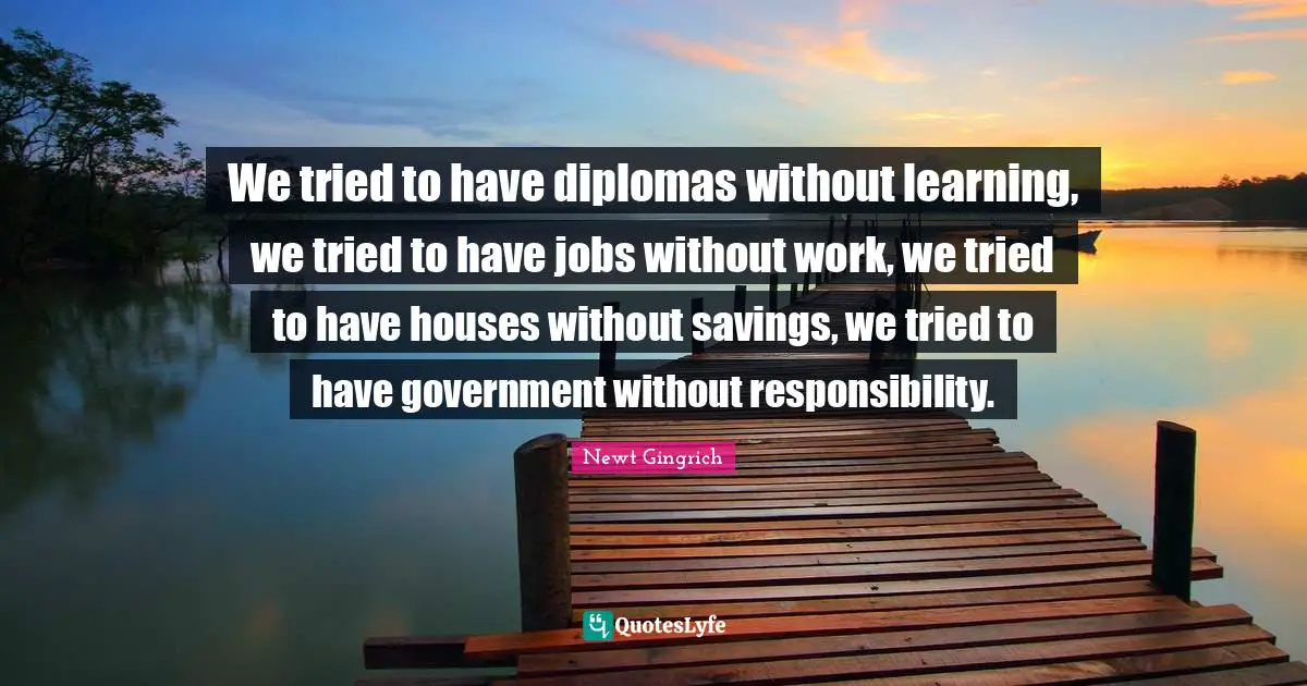 Newt Gingrich Quotes: We tried to have diplomas without learning, we tried to have jobs without work, we tried to have houses without savings, we tried to have government without responsibility.