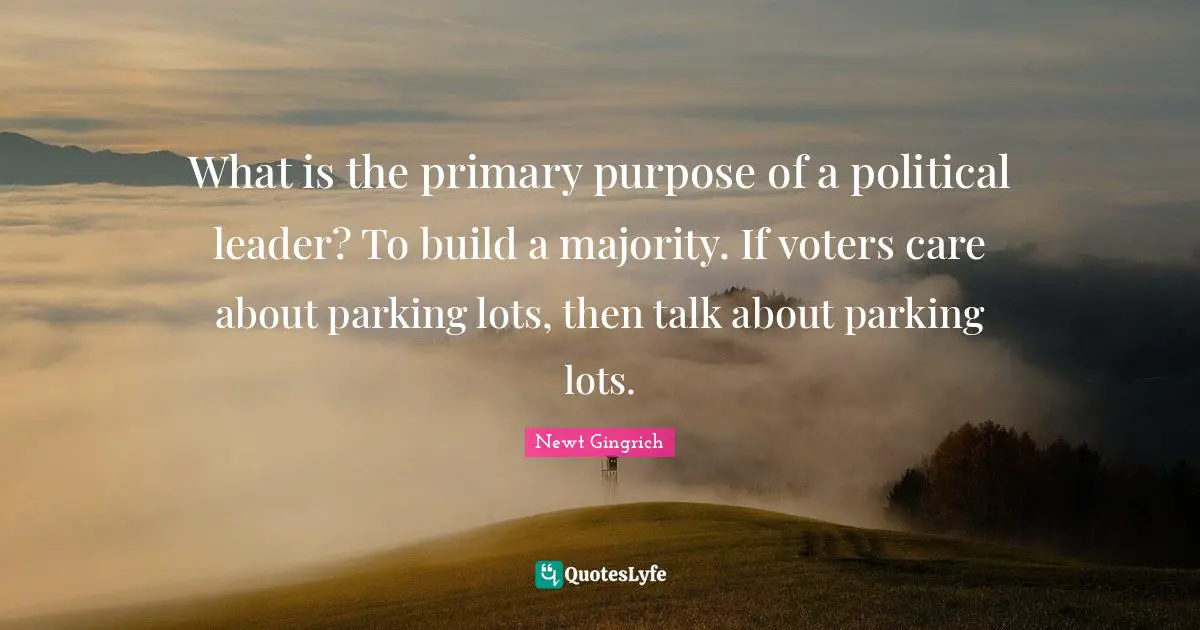 Newt Gingrich Quotes: "What is the primary purpose of a political leader? To build a majority. If voters care about parking lots, then talk about parking lots."