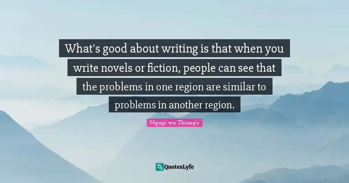 Ngugi Wa Thiong'o Quotes: "What's good about writing is that when you write novels or fiction, people can see that the problems in one region are similar to problems in another region."