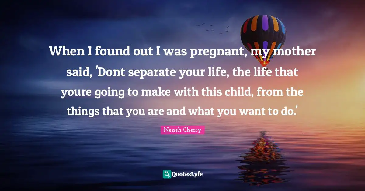 When I found out I was pregnant, my mother said, 'Dont separate your life, the life that youre going to make with this child, from the things that you are and what you want to do.'