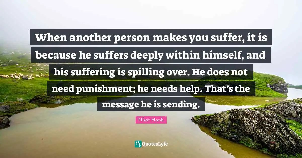 When another person makes you suffer, it is because he suffers deeply within himself, and his suffering is spilling over. He does not need punishment; he needs help. That's the message he is sending.
