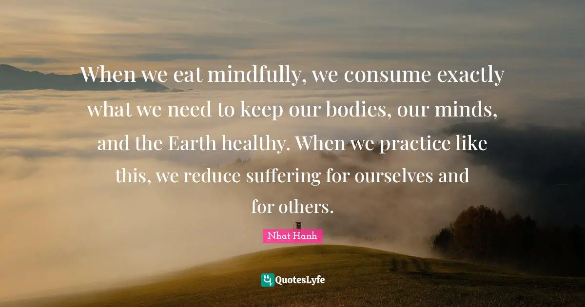 When we eat mindfully, we consume exactly what we need to keep our bodies, our minds, and the Earth healthy. When we practice like this, we reduce suffering for ourselves and for others.