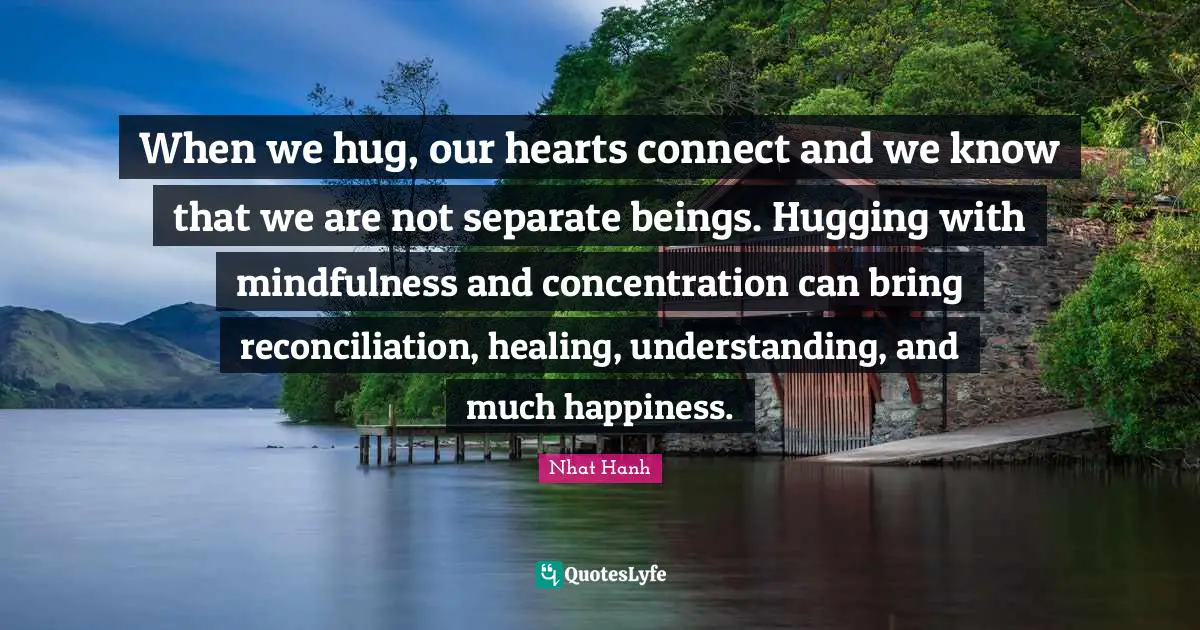 When we hug, our hearts connect and we know that we are not separate beings. Hugging with mindfulness and concentration can bring reconciliation, healing, understanding, and much happiness.
