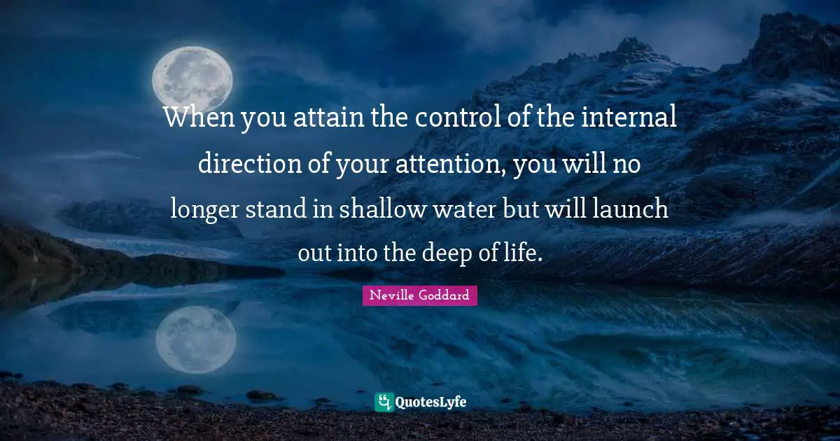 When you attain the control of the internal direction of your attention, you will no longer stand in shallow water but will launch out into the deep of life.