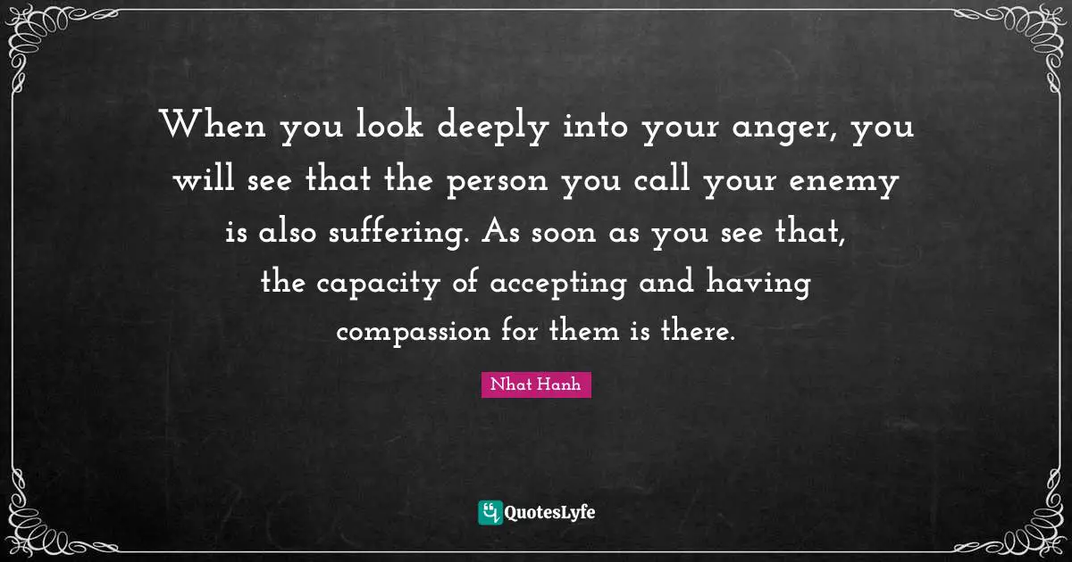 When you look deeply into your anger, you will see that the person you call your enemy is also suffering. As soon as you see that, the capacity of accepting and having compassion for them is there.