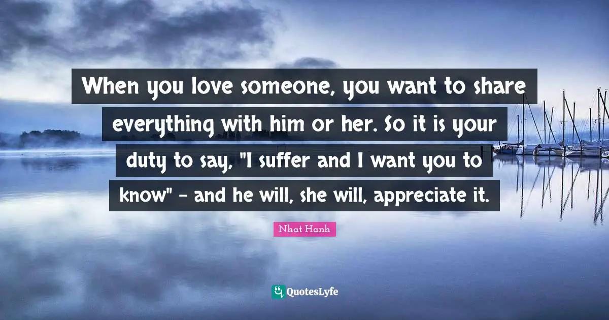 When you love someone, you want to share everything with him or her. So it is your duty to say, "I suffer and I want you to know" - and he will, she will, appreciate it.