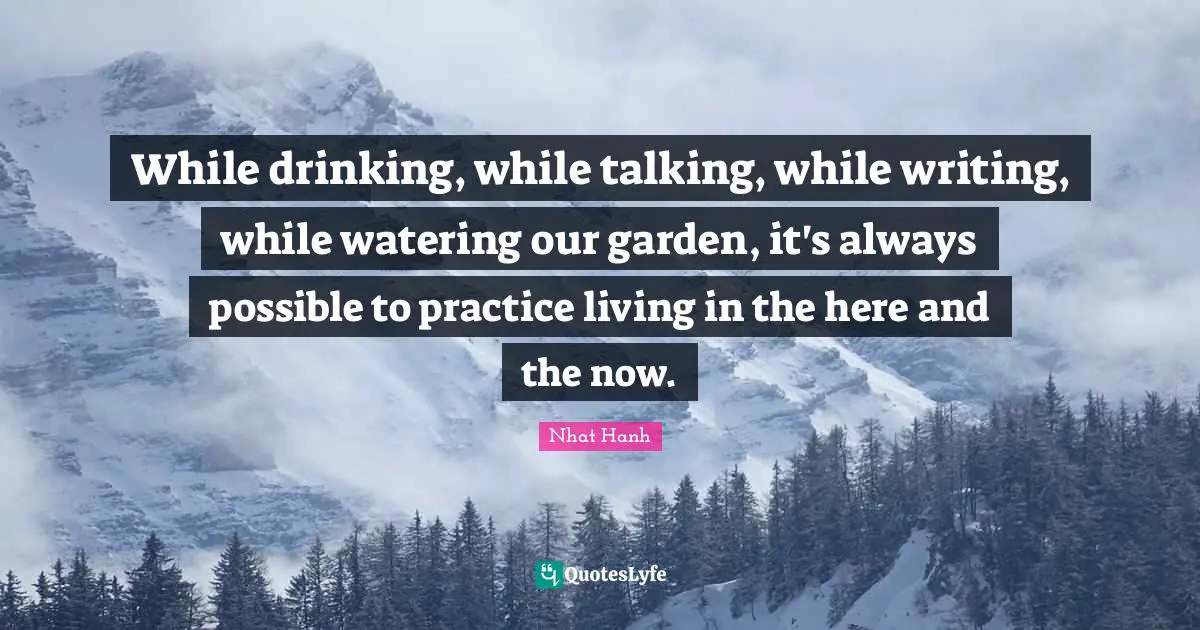 While drinking, while talking, while writing, while watering our garden, it's always possible to practice living in the here and the now.