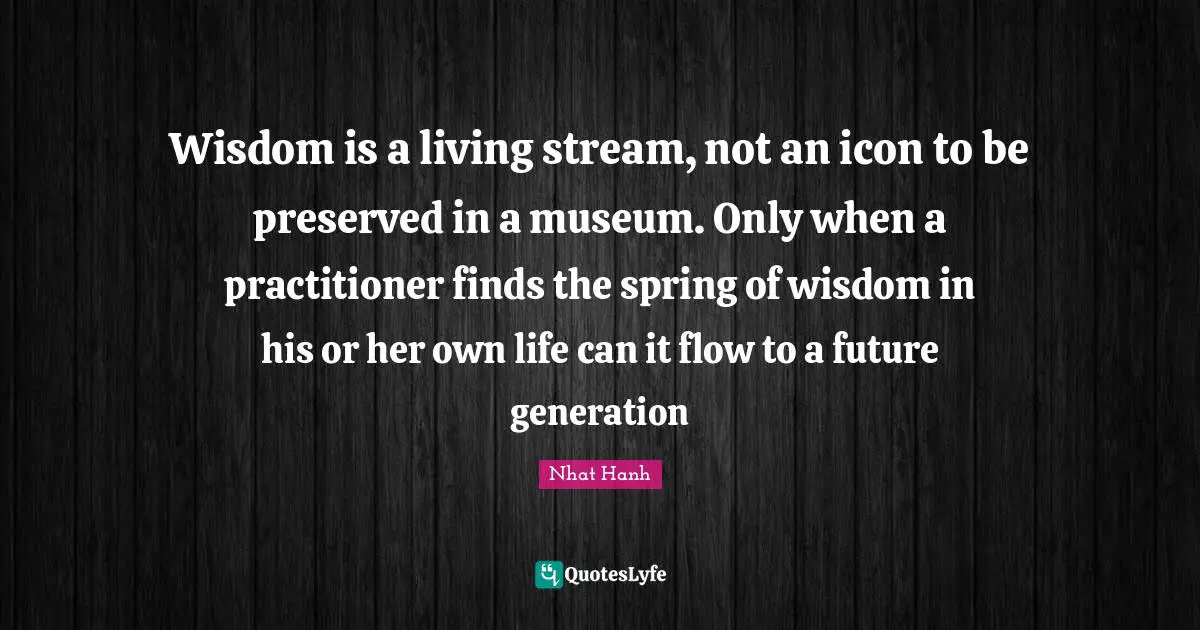 Wisdom is a living stream, not an icon to be preserved in a museum. Only when a practitioner finds the spring of wisdom in his or her own life can it flow to a future generation