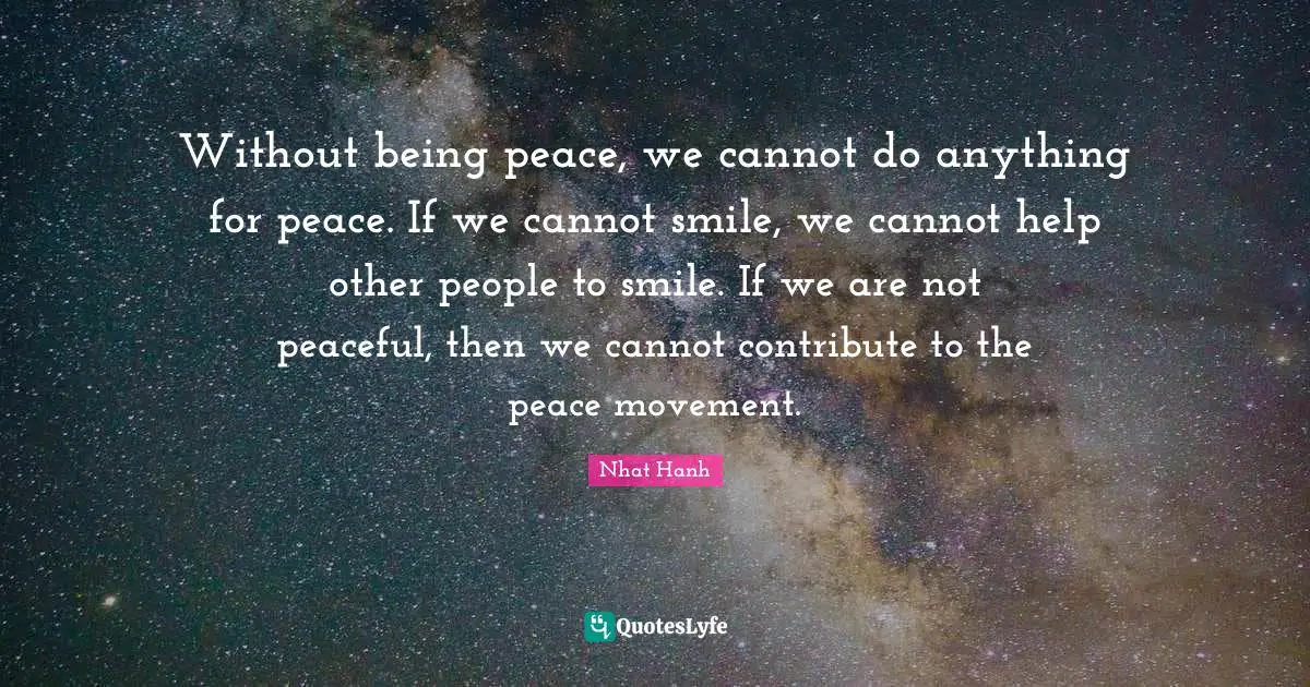 Without being peace, we cannot do anything for peace. If we cannot smile, we cannot help other people to smile. If we are not peaceful, then we cannot contribute to the peace movement.