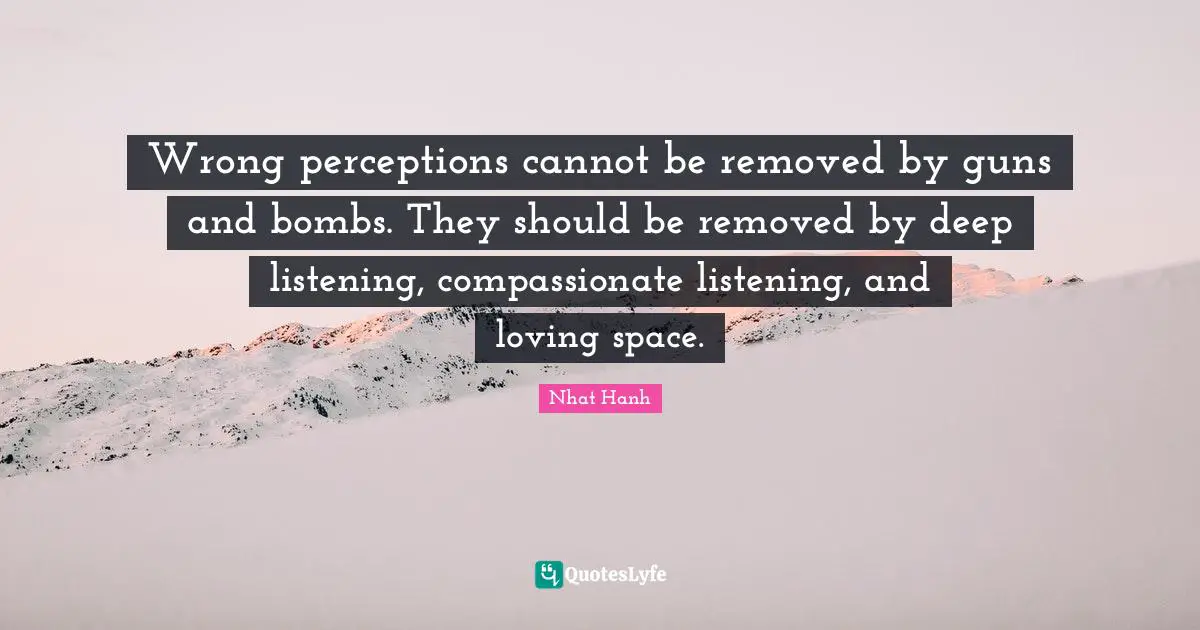 Wrong perceptions cannot be removed by guns and bombs. They should be removed by deep listening, compassionate listening, and loving space.