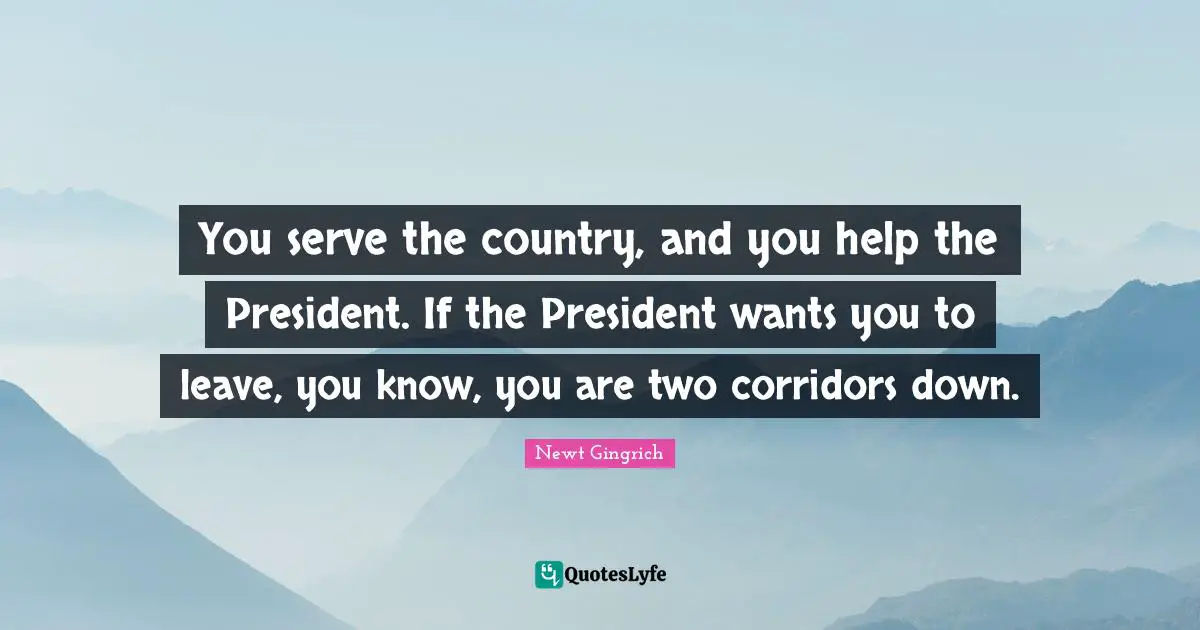 You serve the country, and you help the President. If the President wants you to leave, you know, you are two corridors down.